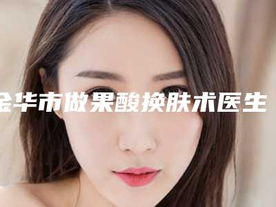 金华市做果酸换肤术医生口碑排行榜top10强权威名单来啦-金华市做果酸换肤术整形医生