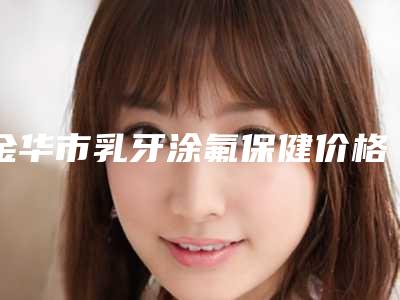 金华市乳牙涂氟保健价格表(费用)全新纯干货一览-金华市乳牙涂氟保健价格