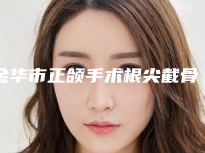 金华市正颌手术根尖截骨医院排行前十佳口碑安利(金华市正颌手术根尖截骨口腔医院好又不贵)