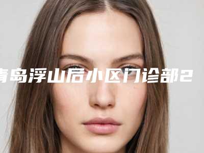 青岛浮山后小区门诊部2025价格表(价目)免费一览-透蜜祛疤41599-61174元