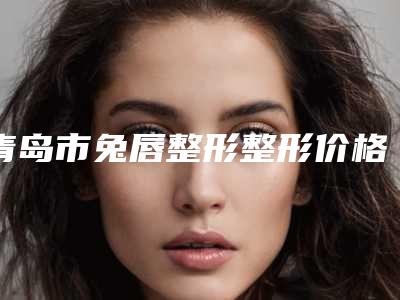 青岛市兔唇整形整形价格表新出炉-青岛市兔唇整形整形价钱是高还是低