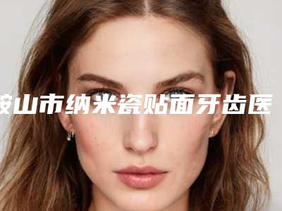 鞍山市纳米瓷贴面牙齿医院在榜清单前六请对比技术区别,马住参考(鞍山任雅秋口腔诊所价格蛮实在)