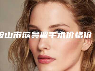 鞍山市缩鼻翼手术价格价位表钜惠一览-鞍钢集团公司总医院一般要多少费用