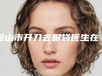 鞍山市开刀去眼袋医生在榜清单前五-前十名单-李英亮医生被种草