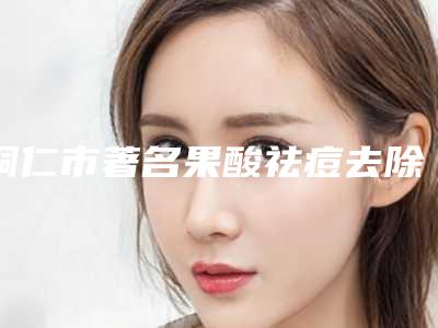 铜仁市著名果酸祛痘去除医院-铜仁市人民医院实力有的挑