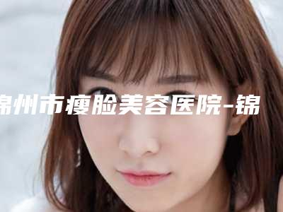 锦州市瘦脸美容医院-锦州市瘦脸美容医院上榜名单top10强良心推荐