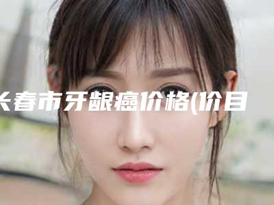 长春市牙龈癌价格(价目)更新一览-长春市牙龈癌价格