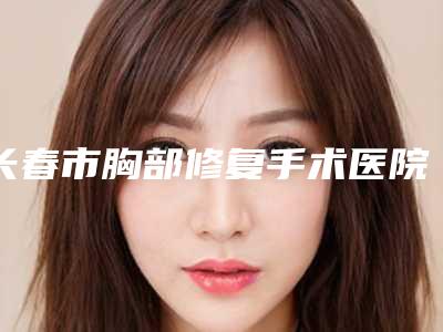 长春市胸部修复手术医院在榜清单六强口碑推荐-长春市胸部修复手术整形医院
