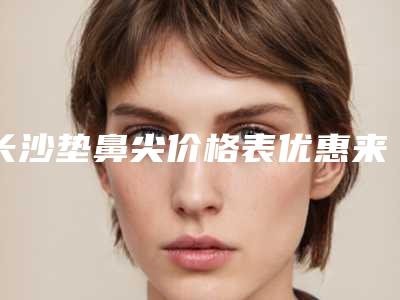 长沙垫鼻尖价格表优惠来袭,2025年垫鼻尖价格为3613元-54700元