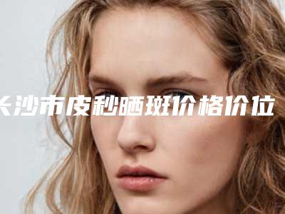 长沙市皮秒晒斑价格价位表2025在线一览-长沙湘雅三医院价格价位表