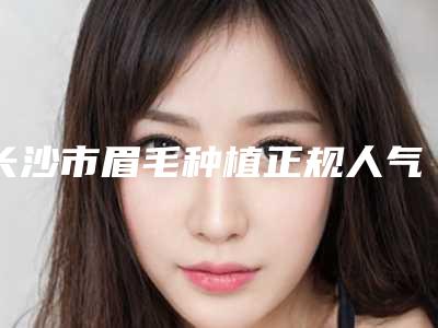 长沙市眉毛种植正规人气价格表来了(12月-5月均价为:13187元)