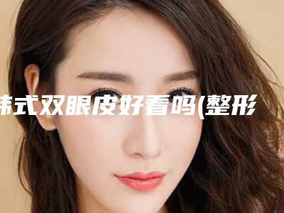 韩式双眼皮好看吗(整形韩式双眼皮)