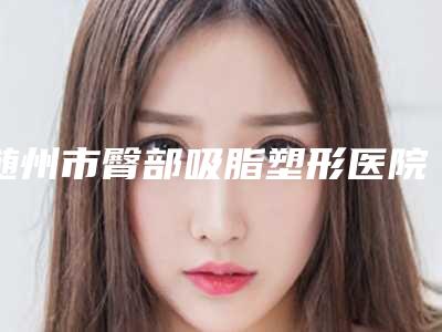 随州市臀部吸脂塑形医院排行top10口碑真不错(随州市臀部吸脂塑形整形医院)