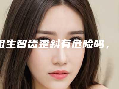 阻生智齿歪斜有危险吗,会反弹吗