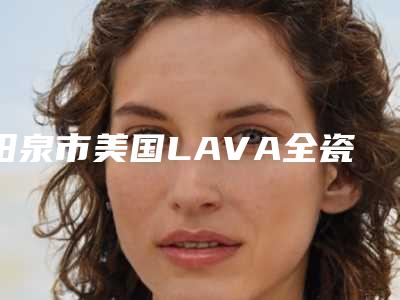 阳泉市美国LAVA全瓷牙医院在榜清单前十位横评(阳泉市美国LAVA全瓷牙口腔医院领先榜一)