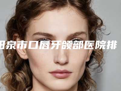 阳泉市口唇牙颌部医院排名榜口碑技术杠杠(阳泉市口唇牙颌部口腔医院实力锁定推荐收藏)