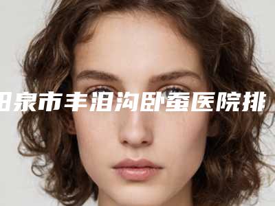 阳泉市丰泪沟卧蚕医院排行top10强都有哪几个（阳泉美亚医疗美容诊所各位医生辨识度都比较高）