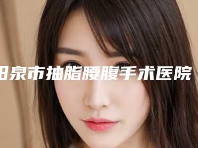 阳泉市抽脂腰腹手术医院在榜清单top10强你都知道哪些-阳泉市抽脂腰腹手术整形医院