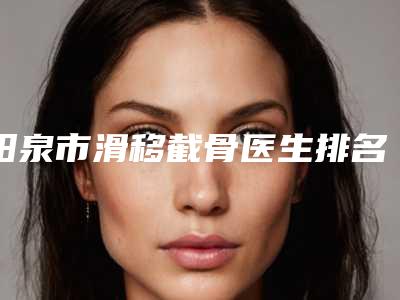 阳泉市滑移截骨医生排名榜众多网友推荐-阳泉市滑移截骨整形医生