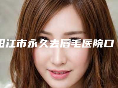 阳江市永久去唇毛医院口碑排行前十名深度点评-阳江市永久去唇毛整形医院