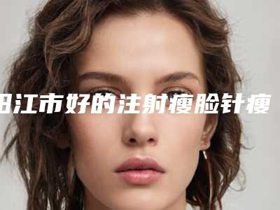 阳江市好的注射瘦脸针瘦脸吸脂瘦脸机构-阳江市人民医院正规有名气