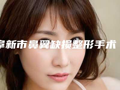 阜新市鼻翼缺损整形手术医院上榜名单top10强最新发布-阜新市海州区丽源整形美容中心连锁你更喜欢哪一家