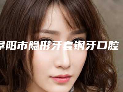 阜阳市隐形牙套钢牙口腔外科价格表明细一览-阜阳市隐形牙套钢牙价格
