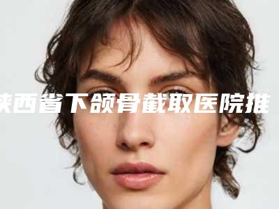 陕西省下颌骨截取医院推荐:下颌骨截取医院前30强曝光