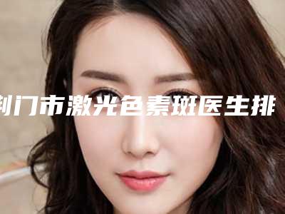 荆门市激光色素斑医生排行前十排名预测-程凯医生值得信赖的专家
