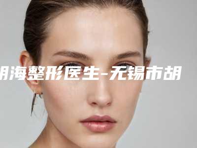 胡海整形医生-无锡市胡海医生鼻型再造值得一看的专家排行榜
