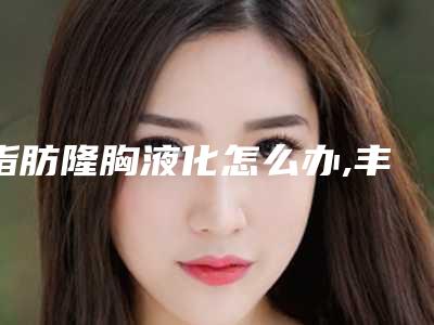 脂肪隆胸液化怎么办,丰胸多久后会脂肪液化