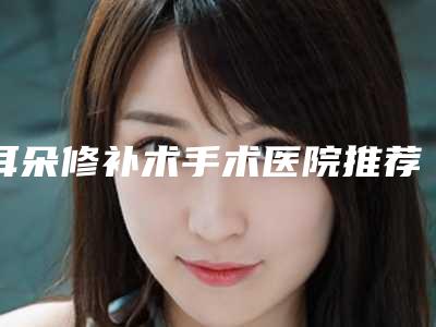 耳朵修补术手术医院推荐:耳朵修补术医院前30口碑评比