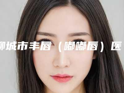 聊城市丰唇(嘟嘟唇)医生排名夏日必看-耿传卫医生常年稳居榜前三