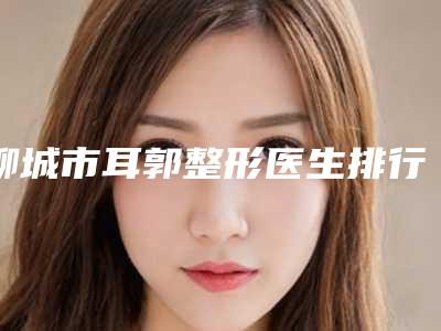 聊城市耳郭整形医生排行重磅上新-聊城市耳郭整形医生