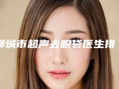 聊城市超声去眼袋医生排名榜前十佳权威资料-聊城市超声去眼袋医生