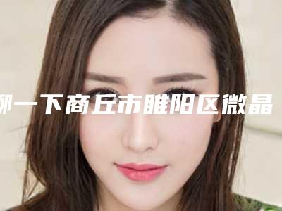 聊一下商丘市睢阳区微晶瓷隆下巴TOP7上榜医院效果评价很高