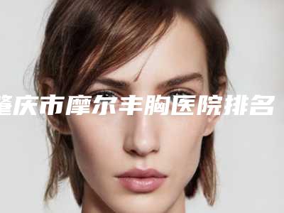 肇庆市摩尔丰胸医院排名前十名单送给你-肇庆市摩尔丰胸整形医院