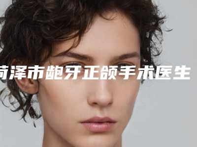 菏泽市龅牙正颌手术医生上榜清单笔者亲测-菏泽市翟朝晖口腔医生