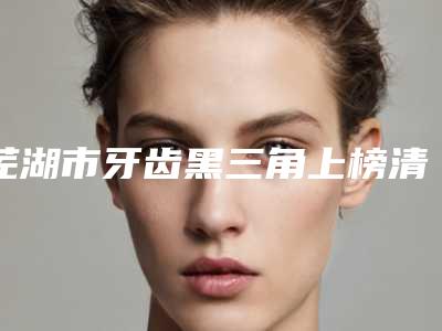 芜湖市牙齿黑三角上榜清单top10强都有哪些医-芜湖市牙齿黑三角口腔医生