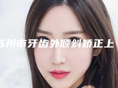 苏州市牙齿外倾斜矫正上榜名单前五小白必看-苏州市牙齿外倾斜矫正口腔医生