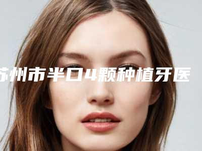 苏州市半口4颗种植牙医院在榜名单全新汇总(周华山口腔诊所榜单抢先看)