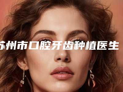 苏州市口腔牙齿种植医生排行十强变天了-苏州市马莉口腔医生