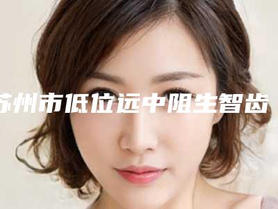 苏州市低位远中阻生智齿拔牙医院排行都很不错(苏州市低位远中阻生智齿拔牙口腔医院口碑实力均在线)
