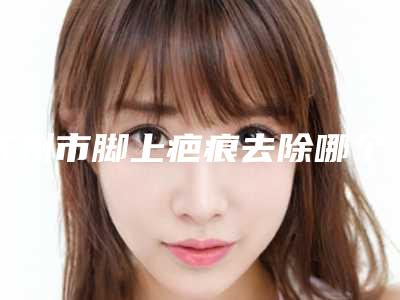苏州市脚上疤痕去除哪个整形医院比较好(苏州紫曦美容你中意吗)