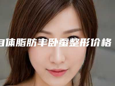 自体脂肪丰卧蚕整形价格_自体脂肪丰卧蚕一般要多少费用?
