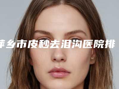 萍乡市皮秒去泪沟医院排名前四强强安利(萍乡薇尚医疗美容门诊部上榜你看好谁)