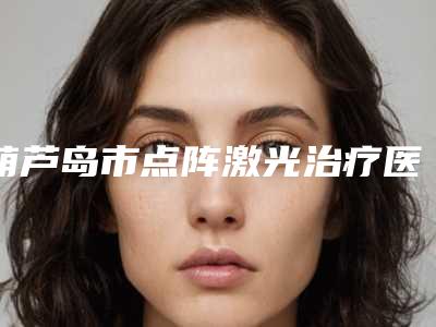 葫芦岛市点阵激光治疗医生排名榜十强口碑突出-葫芦岛市点阵激光治疗整形医生
