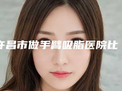 许昌市做手臂吸脂医院比较好的有哪些-排名靠前许昌市整形医院