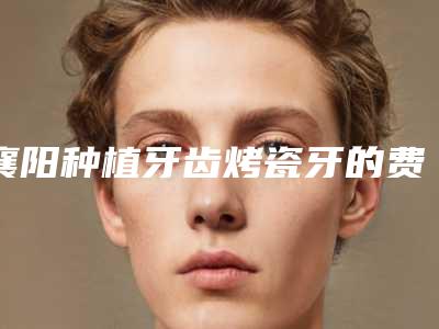 襄阳种植牙齿烤瓷牙的费用是多少啊