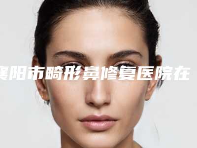 襄阳市畸形鼻修复医院在榜清单前十位惊艳亮相(襄阳市畸形鼻修复整形医院)